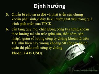 Định hướng
5. Chuẩn bị cho sự ra đời và phát triển của chứng
   khoán phái sinh,vì đây là xu hướng tất yếu trong quá
   trình phát triển của TTCK.
6. Cần tăng quy mô, chất lượng công ty chứng khoán
   theo hướng tái cấu trúc (phá sản, thâu tóm, sáp
   nhập); giảm số lượng công ty chứng khoán từ trên
   100 như hiện nay xuống khoảng 50 công ty (bình
   quân thị phần mỗi công ty chứng
    khoán là 4 tỷ USD).
 