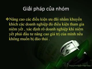Giải pháp của nhóm
Nâng cao các điều kiện ưu đãi nhằm khuyến
 khích các doanh nghiệp đủ điều kiện tham gia
 niêm yết , xác định rõ doanh nghiệp khi niêm
 yết phải đầu tư nâng cao giá trị của mình nếu
 không muốn bị đào thải .
 