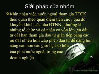 Giải pháp của nhóm
Nhìn nhận việc nước ngoàI tham gia TTCK
 theo quan theo quan điểm tích cực , qua đó
 khuyến khích các nhà ĐTNN , thường là
 những tổ chức và cá nhân có vốn lớn ,và đầu
 tư dàI hạn tham gia đầu tư gián tiếp bằng các
 ưu đãI nhiều hơn ,cấp phép đầu tư dễ dàng hơn
 nâng cao hơn các giới hạn sở hữu
 của phía nước ngoài trong các
 doanh nghiệp
 