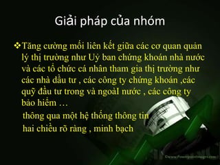 Giải pháp của nhóm
Tăng cường mối liên kết giữa các cơ quan quản
 lý thị trường như Uỷ ban chứng khoán nhà nước
 và các tổ chức cá nhân tham gia thị trường như
 các nhà dầu tư , các công ty chứng khoán ,các
 quỹ đầu tư trong và ngoàI nước , các công ty
 bảo hiểm …
 thông qua một hệ thống thông tin
 hai chiều rõ ràng , minh bạch
 