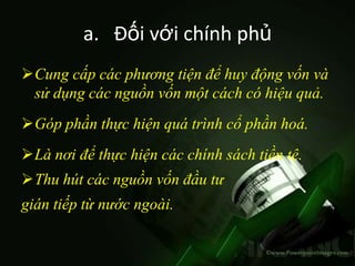 a. Đối với chính phủ
Cung cấp các phương tiện để huy động vốn và
 sử dụng các nguồn vốn một cách có hiệu quả.
Góp phần thực hiện quá trình cổ phần hoá.
Là nơi để thực hiện các chính sách tiền tệ.
Thu hút các nguồn vốn đầu tư
gián tiếp từ nước ngoài.
 