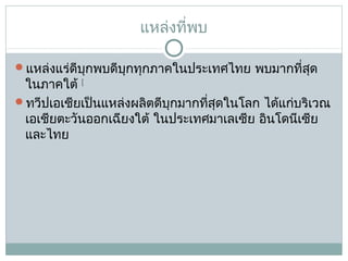 แหล่งที่พบ
แหล่งแร่ดีบุกพบดีบุกทุกภาคในประเทศไทย พบมากที่สด
ุ

ในภาคใต้ [
ทวีปเอเชียเป็นแหล่งผลิตดีบุกมากที่สุดในโลก ได้แก่บริเวณ
เอเชียตะวันออกเฉียงใต้ ในประเทศมาเลเซีย อินโดนีเซีย
และไทย

 