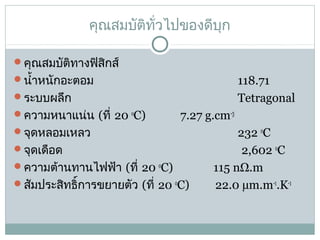 คุณสมบัติทั่วไปของดีบุก
คุณสมบัติทางฟิสิกส์
นำ้าหนักอะตอม                               
ระบบผลึก                                    

118.71
Tetragonal

ความหนาแน่น (ที่ 20 oC)            7.27 g.cm-3
จุดหลอมเหลว                                

232 oC
จุดเดือด                                      
2,602 oC
ความต้านทานไฟฟ้า (ที่ 20 oC)              115 nΩ.m     
สัมประสิทธิ์การขยายตัว (ที่ 20 oC)         22.0 µm.m-1.K-1

 