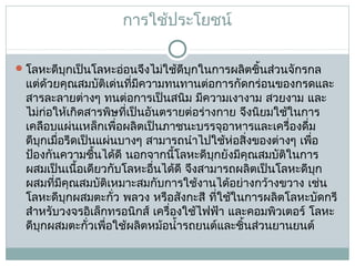 การใช้ประโยชน์
 โลหะดีบุกเป็นโลหะอ่อนจึงไม่ใช้ดีบุกในการผลิตชิ้นส่วนจักรกล

แต่ด้วยคุณสมบัติเด่นที่มีความทนทานต่อการกัดกร่อนของกรดและ
สารละลายต่างๆ ทนต่อการเป็นสนิม มีความเงางาม สวยงาม และ
ไม่ก่อให้เกิดสารพิษที่เป็นอันตรายต่อร่างกาย จึงนิยมใช้ในการ
เคลือบแผ่นเหล็กเพื่อผลิตเป็นภาชนะบรรจุอาหารและเครื่องดื่ม
ดีบุกเมื่อรีดเป็นแผ่นบางๆ สามารถนำาไปใช้ห่อสิ่งของต่างๆ เพือ
่
ป้องกันความชื้นได้ดี นอกจากนี้โลหะดีบุกยังมีคุณสมบัติในการ
ผสมเป็นเนื้อเดียวกับโลหะอื่นได้ดี จึงสามารถผลิตเป็นโลหะดีบุก
ผสมที่มีคุณสมบัติเหมาะสมกับการใช้งานได้อย่างกว้างขวาง เช่น
โลหะดีบุกผสมตะกั่ว พลวง หรือสังกะสี ที่ใช้ในการผลิตโลหะบัดกรี
สำาหรับวงจรอิเล็กทรอนิกส์ เครื่องใช้ไฟฟ้า และคอมพิวเตอร์ โลหะ
ดีบุกผสมตะกั่วเพือใช้ผลิตหม้อนำ้ารถยนต์และชิ้นส่วนยานยนต์
่

 