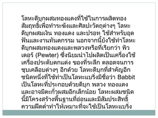 โลหะดีบุกผสมทองแดงทีใช้ในการผลิตทอง
่
สัมฤทธิ์เพือทำาระฆังและศิลปะวัตถุต่างๆ โลหะ
่
ดีบุกผสมเงิน ทองแดง และปรอท ใช้สำาหรับอุด
ฟันและงานทันตกรรม นอกจากนี้ยงใช้ทำาโลหะ
ั
ดีบุกผสมทองแดงและพลวงหรือทีเรียกว่า พิว
่
เตอร์ (Pewter) ซึ่งนิยมนำาไปผลิตเป็นเครื่องใช้
เครื่องประดับตกแต่ง ของที่ระลึก ตลอดจนการ
ชุบเคลือบต่างๆ อีกด้วย โลหะดีบุกที่สำาคัญอีก
ชนิดหนึงทีใช้ทำาเป็นโลหะแบริ่งมีชื่อว่า Babbit
่ ่
เป็นโลหะทีประกอบด้วยดีบุก พลวง ทองแดง
่
และอาจมีตะกั่วผสมอีกเล็กน้อย โลหะผสมชนิด
นีมโครงสร้างพืนฐานที่อ่อนและมีสัมประสิทธิ์
้ ี
้
ความฝืดตำ่าทำาให้เหมาะทีจะใช้เป็นโลหะแบริ่ง
่

 