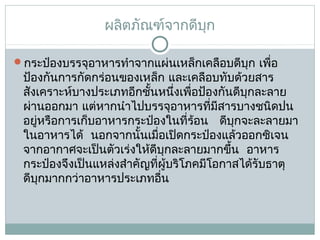 ผลิตภัณฑ์จากดีบก
ุ
กระป๋องบรรจุอาหารทำาจากแผ่นเหล็กเคลือบดีบุก เพือ
่

ป้องกันการกัดกร่อนของเหล็ก และเคลือบทับด้วยสาร
สังเคราะห์บางประเภทอีกชั้นหนึ่งเพือป้องกันดีบุกละลาย
่
ผ่านออกมา แต่หากนำาไปบรรจุอาหารที่มีสารบางชนิดปน
อยูหรือการเก็บอาหารกระป๋องในที่ร้อน   ดีบุกจะละลายมา
่
ในอาหารได้  นอกจากนั้นเมื่อเปิดกระป๋องแล้วออกซิเจน
จากอากาศจะเป็นตัวเร่งให้ดีบุกละลายมากขึ้น  อาหาร
กระป๋องจึงเป็นแหล่งสำาคัญที่ผู้บริโภคมีโอกาสได้รับธาตุ
ดีบุกมากกว่าอาหารประเภทอืน
่

 