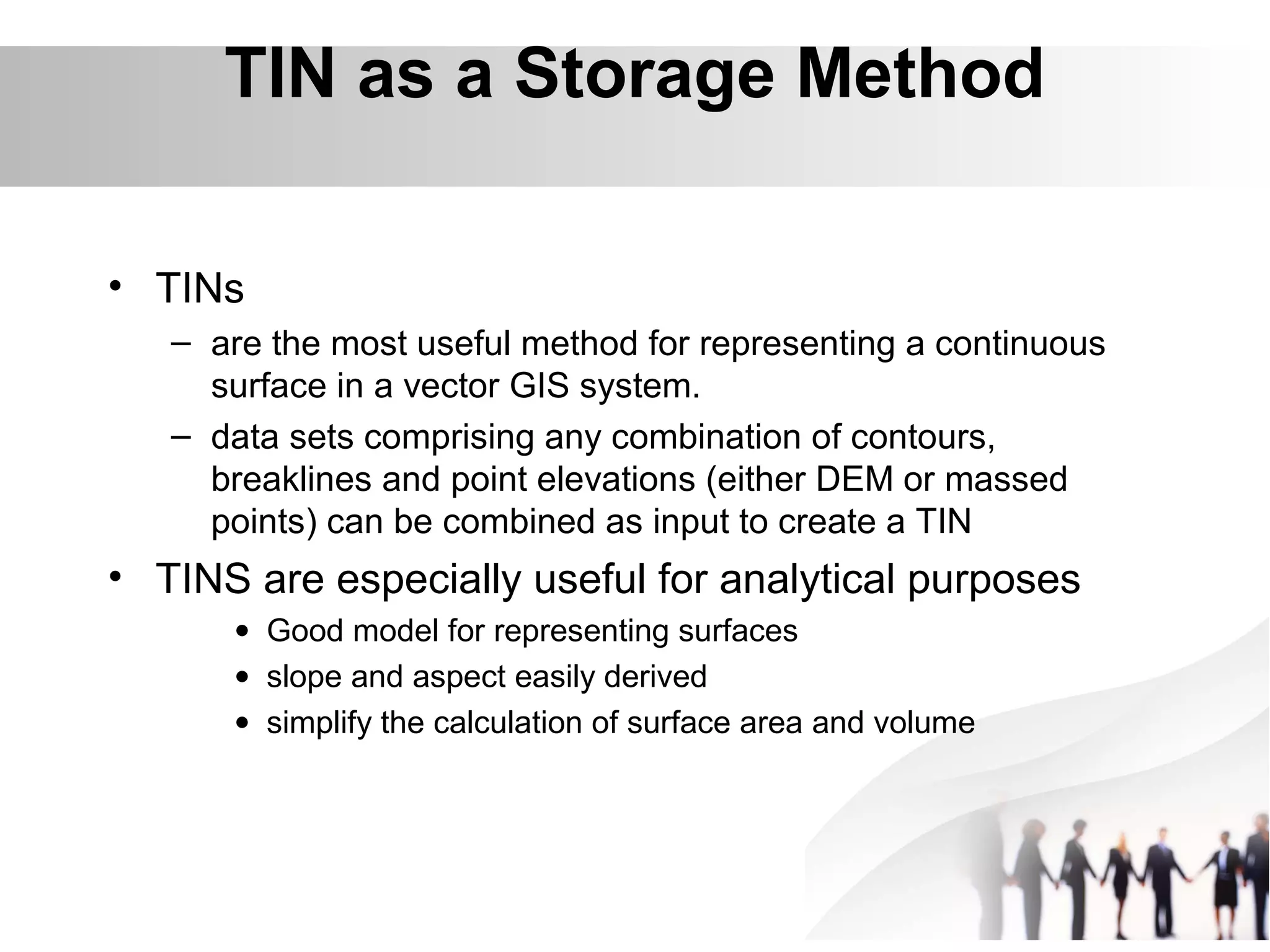 • TINs
– are the most useful method for representing a continuous
surface in a vector GIS system.
– data sets comprising any combination of contours,
breaklines and point elevations (either DEM or massed
points) can be combined as input to create a TIN
• TINS are especially useful for analytical purposes
• Good model for representing surfaces
• slope and aspect easily derived
• simplify the calculation of surface area and volume
TIN as a Storage Method
 