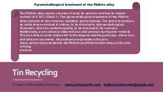 TinRecycling
Primary Information Services www.primaryinfo.com mailto:primaryinfo@gmail.com
The PbSnIn alloy mainly consists of lead, tin and zinc and has an indium
content of 0.23% (Table 1). The pyrometallurgical treatment of the PbSnIn
alloy consists of zinc removal, oxidation and screening. The aim is to produce
an oxide dross enriched in indium, to be directed to hydrometallurgical
treatment, and a tin-containing alloy, to be directed to tin recovery.
Additionally, a zinc dross is obtained as a side product during zinc removal.
The zinc dross can be redirected to the imperial smelting process, where zinc
and lead are recovered. Any indium incorporated in the zinc
dross will be concentrated to the PbSnIn and PbSnCuInGe alloys in the zinc
refining
process.
Pyrometallurgical treatment of the PbSnIn alloy
 
