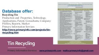 TinRecycling
Primary Information Services www.primaryinfo.com mailto:primaryinfo@gmail.com
Database offer:
Recycling Tin
Production and Properties, Technology,
Applications, Patent, Consultants, Company
Profiles, Reports, Market
Primary Information Services
http://www.primaryinfo.com/projects/tin-
recycling.htm
 