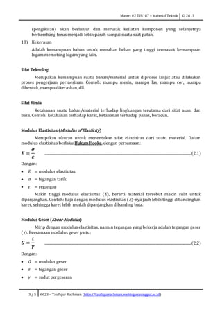 Materi #2 TIN107 – Material Teknik © 2013
3 / 5 6623 – Taufiqur Rachman (http://taufiqurrachman.weblog.esaunggul.ac.id)
(pengikisan) akan berlanjut dan merusak keliatan komponen yang selanjutnya
berkembang terus menjadi lebih parah sampai suatu saat patah.
10) Kekerasan
Adalah kemampuan bahan untuk menahan beban yang tinggi termasuk kemampuan
logam memotong logam yang lain.
Sifat Teknologi
Merupakan kemampuan suatu bahan/material untuk diproses lanjut atau dilakukan
proses pengerjaan permesinan. Contoh: mampu mesin, mampu las, mampu cor, mampu
dibentuk, mampu dikeraskan, dll.
Sifat Kimia
Ketahanan suatu bahan/material terhadap lingkungan terutama dari sifat asam dan
basa. Contoh: ketahanan terhadap karat, ketahanan terhadap panas, beracun.
Modulus Elastisitas (Modulus of Elasticity)
Merupakan ukuran untuk menentukan sifat elastisitas dari suatu material. Dalam
modulus elastisitas berlaku Hukum Hooke, dengan persamaan:
𝑬 =
𝝈
𝜺
...................................................................................................................................................................(2.1)
Dengan:
 E = modulus elastisitas
 σ = tegangan tarik
 ε = regangan
Makin tinggi modulus elastisitas (E), berarti material tersebut makin sulit untuk
dipanjangkan. Contoh: baja dengan modulus elastisitas (E)-nya jauh lebih tinggi dibandingkan
karet, sehingga karet lebih mudah dipanjangkan dibanding baja.
Modulus Geser (Shear Modulus)
Mirip dengan modulus elastisitas, namun tegangan yang bekerja adalah tegangan geser
(τ). Persamaan modulus geser yaitu:
𝑮 =
𝝉
𝜸
...................................................................................................................................................................(2.2)
Dengan:
 G = modulus geser
 τ = tegangan geser
 γ = sudut pergeseran
 