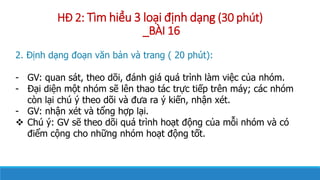 H? 2: Tm hi?u 3 lo?i ??nh d?ng (30 pht)
_B?I 16
2. ??nh d?ng ?o?n v?n b?n v trang ( 20 pht):
- GV: quan st, theo d?i, ?nh gi qu trnh lm vi?c c?a nhm.
- ??i di?n m?t nhm s? ln thao tc tr?c ti?p trn my; cc nhm
cn l?i ch ? theo d?i v ??a ra ? ki?n, nh?n xt.
- GV: nh?n xt v t?ng h?p l?i.
? Ch ?: GV s? theo d?i qu trnh ho?t ??ng c?a m?i nhm v c
?i?m c?ng cho nh?ng nhm ho?t ??ng t?t.
 