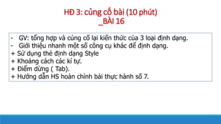 H? 3: c?ng c? bi (10 pht)
_B?I 16
- GV: t?ng h?p v c?ng c? l?i ki?n th?c c?a 3 lo?i ??nh d?ng.
- Gi?i thi?u nhanh m?t s? c?ng c? khc ?? ??nh d?ng.
+ S? d?ng th? ??nh d?ng Style
+ Kho?ng cch cc k t?.
+ ?i?m d?ng ( Tab).
+ H??ng d?n HS hon ch?nh bi th?c hnh s? 7.
 