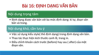 Bi 16: ??NH D?NG V?N B?N
N?i dung tr?ng t?m
? ??nh d?ng ???c v?n b?n v?i ba m?c ??nh dang: k t?, ?o?n v?n
b?n v trang.
N?i dung kh, c?n l?u ?
? Vi?c s? d?ng ki?u style( th? ??nh d?ng) trong ??nh d?ng v?n b?n.
? Thao tc th?c hi?n kch th??c canh l?, trang in.
? ?i?u ch?nh kho?n cch tr??c (before) hay sau ( after) c?a m?t
?o?n v?n.
 