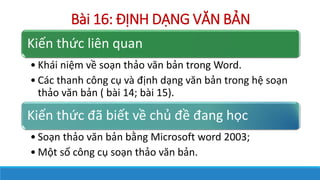 Bi 16: ??NH D?NG V?N B?N
Ki?n th?c lin quan
? Khi ni?m v? so?n th?o v?n b?n trong Word.
? Cc thanh c?ng c? v ??nh d?ng v?n b?n trong h? so?n
th?o v?n b?n ( bi 14; bi 15).
Ki?n th?c ?? bi?t v? ch? ?? ?ang h?c
? So?n th?o v?n b?n b?ng Microsoft word 2003;
? M?t s? c?ng c? so?n th?o v?n b?n.
 