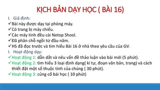 K?CH B?N D?Y H?C ( B?I 16)
I. Gi? ??nh:
?Bi ny ???c d?y t?i phng my.
?C trang b? my chi?u.
?Cc my tnh ??u ci Netop Shool.
??? ph?n ch? ng?i t? ??u n?m.
?HS ?? ??c tr??c v tm hi?u Bi 16 ? nh theo yu c?u c?a GV.
I. Ho?t ??ng d?y:
?Ho?t ??ng 1: d?n d?t v nu v?n ?? th?o lu?n vo bi m?i (5 pht).
?Ho?t ??ng 2: tm hi?u 3 lo?i ??nh d?ng( k t?, ?o?n v?n b?n, trang) v cch
thi?t ??t m?t s? thu?c tnh c?a chng ( 30 pht).
?Ho?t ??ng 3: c?ng c? bi h?c ( 10 pht)
 