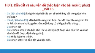 H? 1: D?n d?t v nu v?n ?? th?o lu?n vo bi m?i (5 pht)
_B?I 16
- GV (??t c?u h?i): khi ghi chp bi cc em s? trnh by vi trong t?p nh?
th? no?
- HS (d? ki?n tr? l?i): ??u bi th??ng vi?t hoa. Cc ?? m?c th??ng vi?t li
ra l? khc nhau ho?c g?ch ch?n; n?i dung c th? g?ch ??u dng;
- GV: nh?n xt
- GV: chi?u 2 ?o?n v?n b?n cho HS so snh( m?t ?o?n v?n b?n th? v m?t
v?n b?n ?? ???c ??nh d?ng s?n).
- HS: th?o lu?n v tr? l?i.
- GV: nh?n xt=> v d?n d?t vo bi m?i.
 