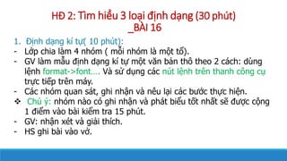 H? 2: Tm hi?u 3 lo?i ??nh d?ng (30 pht)
_B?I 16
1. ??nh d?ng k t?( 10 pht):
- L?p chia lm 4 nhm ( m?i nhm l m?t t?).
- GV lm m?u ??nh d?ng k t? m?t v?n b?n th? theo 2 cch: dng
l?nh format->font. V s? d?ng cc nt l?nh trn thanh c?ng c?
tr?c ti?p trn my.
- Cc nhm quan st, ghi nh?n v nu l?i cc b??c th?c hi?n.
? Ch ?: nhm no c ghi nh?n v pht bi?u t?t nh?t s? ???c c?ng
1 ?i?m vo bi ki?m tra 15 pht.
- GV: nh?n xt v gi?i thch.
- HS ghi bi vo v?.
 