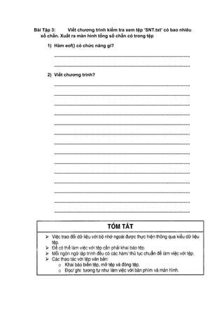 Bài Tập 3: Viết chương trình kiểm tra xem tệp ‘SNT.txt’ có bao nhiêu
số chẵn. Xuất ra màn hình tổng số chẵn có trong tệp
1) Hàm eof() có chức năng gi?
.............................................................................................................
.............................................................................................................
2) Viết chương trinh?
.............................................................................................................
.............................................................................................................
.............................................................................................................
.............................................................................................................
.............................................................................................................
.............................................................................................................
.............................................................................................................
.............................................................................................................
.............................................................................................................
.............................................................................................................
.............................................................................................................
.............................................................................................................
.............................................................................................................
.............................................................................................................
 