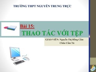 TRƯỜNG THPT NGUYỄN TRUNG TRỰC

Bài 15:

THAO TÁC VỚI TỆP
GIÁO VIÊN: Nguyễn Thị Hồng Cẩm
Châu Cẩm Tú

 