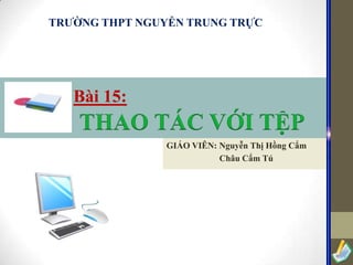 TRƯỜNG THPT NGUYỄN TRUNG TRỰC

Bài 15:

THAO TÁC VỚI TỆP
GIÁO VIÊN: Nguyễn Thị Hồng Cẩm
Châu Cẩm Tú

 