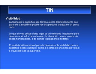 TIN
Visibilidad
La forma de la superficie del terreno afecta dramáticamente que
parte de la superficie puede ver una persona situada en un punto
dado.
Lo que se vea desde cierto lugar es un elemento importante para
determinar el valor de un terreno, la ubicación de una antena de
telecomunicaciones, o de ciertas instalaciones militares.
El análisis tridimensional permite determinar la visibilidad de una
superficie desde cualquier punto a lo largo de una línea de vista o
a través de toda la superficie.
 