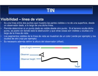 TIN
Visibilidad – línea de vista
• Es una línea entre dos puntos que muestra las partes visibles o no de una superficie, desde
un observador dado, a lo largo de una dicha línea.
• Permite determinar si un punto dado es visible desde otro punto. Si el terreno oculta dicho
punto, se podrá ver donde está la obstrucción y que otras cosas son visibles u ocultas a lo
largo de la línea de vista.
• Los segmentos visibles de la línea de vista se muestran de un color (verde por ejemplo) y los
ocultos de otro (rojo por ejemplo)
• Es necesario además definir la altura del observador (offset).
 