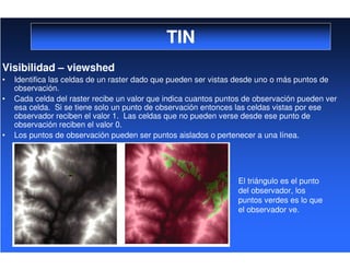 TIN
Visibilidad – viewshed
• Identifica las celdas de un raster dado que pueden ser vistas desde uno o más puntos de
observación.
• Cada celda del raster recibe un valor que indica cuantos puntos de observación pueden ver
esa celda. Si se tiene solo un punto de observación entonces las celdas vistas por ese
observador reciben el valor 1. Las celdas que no pueden verse desde ese punto de
observación reciben el valor 0.
• Los puntos de observación pueden ser puntos aislados o pertenecer a una línea.
El triángulo es el punto
del observador, los
puntos verdes es lo que
el observador ve.
 