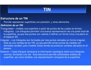 TIN
Estructura de un TIN
Permite representar superficies con precisión, y otros elementos.
Definición de un TIN
Triangulated – modela una superficie a partir de puntos de los cuales se forman
triángulos. Los triángulos permiten una buena representación de una parte local de
la superficie, ya que tres puntos con valores Z definen en forma única una plano en
el espacio 3D.
Irregular – Los triángulos son formados por tres puntos ubicados en forma irregular.
Esta es una ventaja de los TIN, ya que permite tomar puntos de medida con
densidad variable, para modelar áreas donde se producen cambios abruptos en el
terreno.
Network – Cada triángulo almacena la información topológica sobre sus triángulos
vecinos, formando una red. Esta estructura permite sofisticados análisis de
superficie, así como también una representación compacta de la superficie.
 