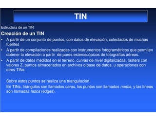 TIN
Estructura de un TIN
Creación de un TIN
• A partir de un conjunto de puntos, con datos de elevación, colectados de muchas
fuentes
• A partir de compilaciones realizadas con instrumentos fotogramétricos que permiten
obtener la elevación a partir de pares esteroscópicos de fotografías aéreas.
• A partir de datos medidos en el terreno, curvas de nivel digitalizadas, rasters con
valores Z, puntos almacenados en archivos o base de datos, u operaciones con
otros TINs
Sobre estos puntos se realiza una triangulación.
En TINs, triángulos son llamados caras, los puntos son llamados nodos, y las líneas
son llamadas lados (edges).
 