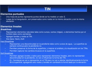 TIN
Elementos puntuales
• Una masa de puntos representa puntos donde se ha medido un valor Z.
• Luego de la triangulación, son preservados como nodos en la misma ubicación y con la misma
elevación
Elementos lineales
Breaklines
• Representan elementos naturales tales como cursos, cantos (ridges), o elementos hechos por el
hombre tales como carreteras.
• Agregan bordes y nodos al TIN.
• Dos tipos: Hard y Soft
Hard Breaklines
– Representan una discontinuidad en la pendiente tales como cursos de agua. La superficie es
siempre continua pero la pendiente no.
– Permiten preservar la forma de la superficie, y mejorar el análisis y la visualización en los TINs.
– Permiten capturar los cambios bruscos en la superficie.
Soft Breaklines
– Permiten agregar bordes o lados para representar elementos lineales, pero no representan
discontinuidad en la pendiente, no van a influenciar la forma del TIN.
– Ej: Carreteras se van a representar en el TIN pero no van a afectar significativamente la forma
de la superficie, agregando solo nodos y bordes sin cambiarle la forma dada por la elevación.
 