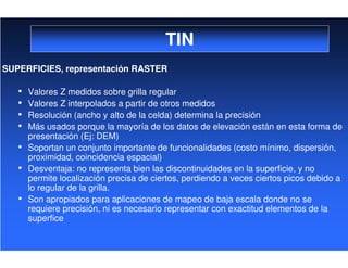 TIN
SUPERFICIES, representación RASTER
• Valores Z medidos sobre grilla regular
• Valores Z interpolados a partir de otros medidos
• Resolución (ancho y alto de la celda) determina la precisión
• Más usados porque la mayoría de los datos de elevación están en esta forma de
presentación (Ej: DEM)
• Soportan un conjunto importante de funcionalidades (costo mínimo, dispersión,
proximidad, coincidencia espacial)
• Desventaja: no representa bien las discontinuidades en la superficie, y no
permite localización precisa de ciertos, perdiendo a veces ciertos picos debido a
lo regular de la grilla.
• Son apropiados para aplicaciones de mapeo de baja escala donde no se
requiere precisión, ni es necesario representar con exactitud elementos de la
superfice
 