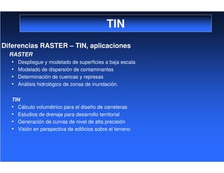 TIN
Diferencias RASTER – TIN, aplicaciones
RASTER
• Despliegue y modelado de superficies a baja escala
• Modelado de dispersión de contaminantes
• Determinación de cuencas y represas
• Análisis hidrológico de zonas de inundación.
TIN
• Cálculo volumétrico para el diseño de carreteras
• Estudios de drenaje para desarrollo territorial
• Generación de curvas de nivel de alta precisión
• Visión en perspectiva de edificios sobre el terreno
 