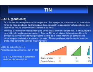 TIN
SLOPE (pendiente)
• Es la inclinación (steepness) de una superficie. Por ejemplo se puede utilizar en determinar
zonas de poca pendiente favorables para la construcción, o zonas de mucha pendiente que
determinan mucha erosión o deslizamientos de tierra.
• Identifica la inclinación cuesta abajo para cierta localización en la superficie. Se calcula para
cada triángulo (cada celda en rasters). Para un TIN es el máximo índice de cambio en la
elevación a través de cada triángulo (para rasters es el índice máximo de cambio en la
elevación para cada celda y sus ocho vecinos). Menos pendiente significa un terreno más
chato, más pendiente significa más empinado.
Grado de la pendiente =
Porcentaje de la pendiente = tan * 100
Si = 90º entonces el porcentaje
de la pendiente es infinito
 