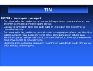 TIN
ASPECT – razones para usar aspect
• Encontrar todas las pendientes de una montaña que tienen con cara al norte, para
encontar las mejores pendientes para esquiar.
• Calcular la iluminación solar para cada lugar en una región para determinar la
diversidad de vida.
• Encontrar todas las pendientes hacia el sur en una región montañosa para identificar
lugares donde la nieve puede derretirse antes, como parte de un estudio para
identificar lugares residenciales candidatos a ser afectados primero por torrentes de
agua provenientes de nieve derretida
• Identificar áreas de terreno chato para encontrar un lugar donde pueda aterrizar un
avión en caso de emergencia.
 
