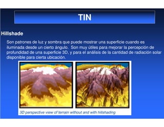 TIN
Hillshade
Son patrones de luz y sombra que puede mostrar una superficie cuando es
iluminada desde un cierto ángulo. Son muy útiles para mejorar la percepción de
profundidad de una superficie 3D, y para el análisis de la cantidad de radiación solar
disponible para cierta ubicación.
 