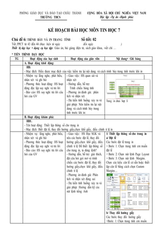 KẾ HOẠCH BÀI HỌC MÔN TIN HỌC 7
Chủ đề 6: TRÌNH BÀY VÀ IN TRANG TÍNH Số tiết: 02
Tiết PPCT từ 43 đến 44 (thực hiện từ ngày đến ngày )
Thiết bị dạy học + dụng cụ học tập: Giáo án, bài giảng điện tử, sách giáo khoa, viết chì …
* TIẾN TRÌNH DẠY HỌC
TG Hoạt động của học sinh Hoạt động của giáo viên Nội dung+ Ghi bảng
A. Hoạt động khởi động:
HĐ.
- Mục đích: Hiểu được mục đích của việc kiểm tra lại nội dung và cách trình bày trang tính trước khi in
- Nhiệm vụ: lắng nghe, phát biểu,
nhận xét và ghi bài
- Phương thức hoạt động: HS hoạt
động độc lập suy nghỉ và trả lời
- Báo cáo: HS suy nghỉ trả lời câu
hỏi của GV
- Giao việc: HS quan sát và
nhận xét
- Hướng dẫn, hỗ trợ:
Trình chiếu bảng tính
- Phương án đánh giá: phân
tích và nhận xét
- Dự kiến tình huống xảy ra và
giải pháp: Nên kiểm tra lại nội
dung và cách trình bày trang
tính trước khi in:
Trang in chưa hợp lí
B. Hoạt động khám phá:
HĐ1.
- Tên hoạt động: Thiết lập thông số cho trang in
- Mục đích: Biết đặt lề, thay đổi hướng giấy,chọn khổ giấy, điều chỉnh tỉ lệ in
- Nhiệm vụ: lắng nghe, phát biểu,
nhận xét và ghi bài
- Phương thức hoạt động: HS hoạt
động độc lập suy nghỉ và trả lời
- Báo cáo: HS suy nghỉ trả lời câu
hỏi của GV
- Giao việc: HS Đọc SGK và
nêu các bước đặt lề, thay đổi
hướng giấy,chọn khổ giấy, điều
chỉnh tỉ lệ Để thiết lập thông số
cho trang in, ta dùng lệnh?
- Hướng dẫn, hỗ trợ: giải thích,
đặt câu hỏi gợi mở và trình
chiếu các bước đặt lề, thay đổi
hướng giấy,chọn khổ giấy, điều
chỉnh tỉ lệ
- Phương án đánh giá: Phân
tích và nhận xét đúng sai
- Dự kiến tình huống xảy ra và
giải pháp: Hướng dẫn kỹ các
nút lệnh tiếng Anh
1/ Thiết lập thông số cho trang in
a/ Đặt lề
Các bước đặt lề trang in
+ Bước 1: Chọn trang tính em muốn
đặt lề
+ Bước 2: Chọn nút lệnh Page Layout
+ Bước 3: Chọn nút lệnh Margins.
Chọn các kiểu căn lề có sẵn hoặc thiết
lập căn lề bằng cách chọn Custom
Margins…
b/ Thay đổi hướng giấy
Các bước thay đổi hướng giấy
+Bước 1: Chọn trang tính em muốn
PHÒNG GIÁO DỤC VÀ ĐÀO TẠO CHÂU THÀNH CỘNG HÒA XÃ HỘI CHỦ NGHĨA VIỆT NAM
TRƯỜNG THCS Độc lập –Tự do –Hạnh phúc
 
