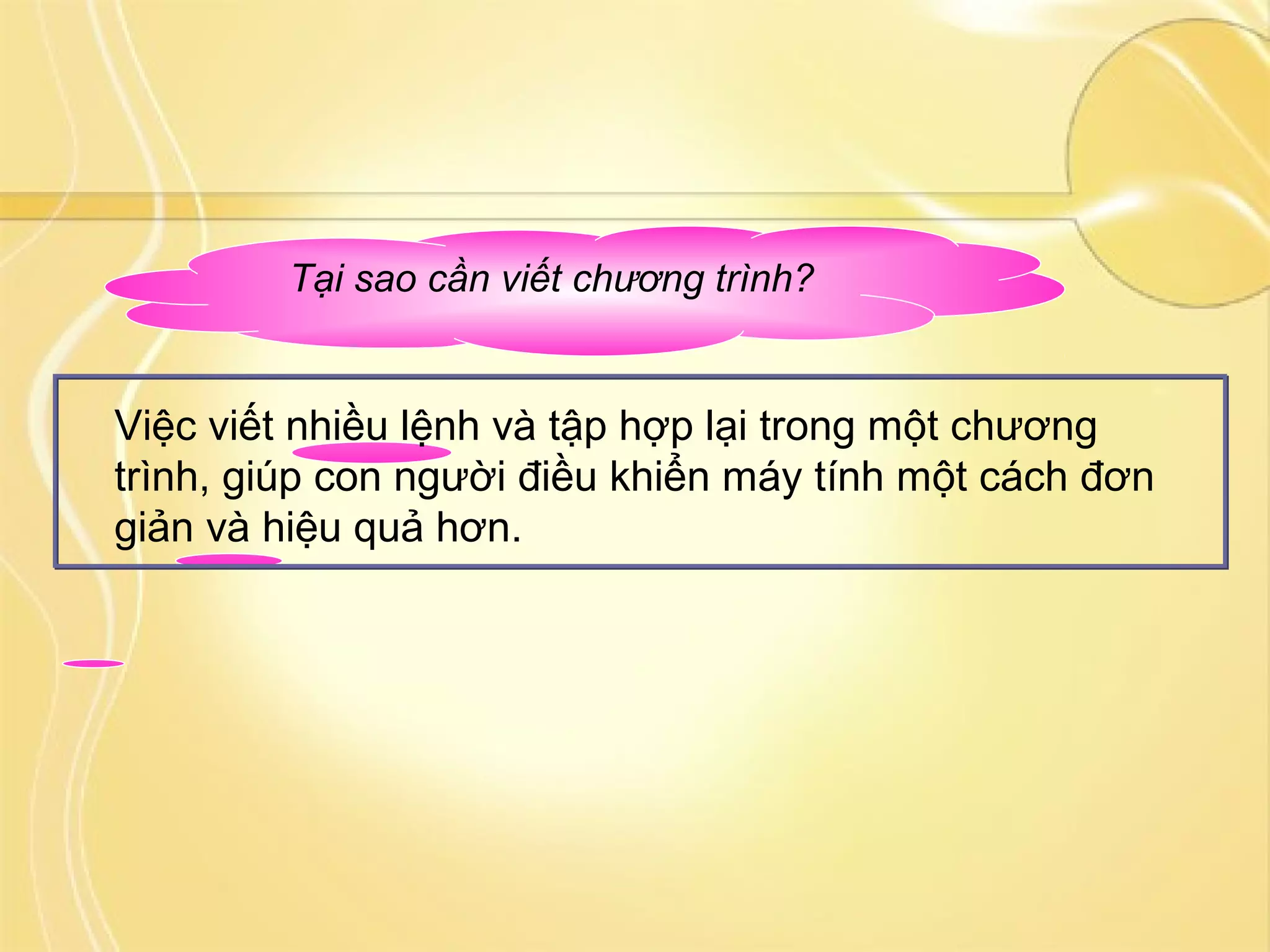 Tại sao cần viết chương trình?
Việc viết nhiều lệnh và tập hợp lại trong một chương
trình, giúp con người điều khiển máy tính một cách đơn
giản và hiệu quả hơn.
 