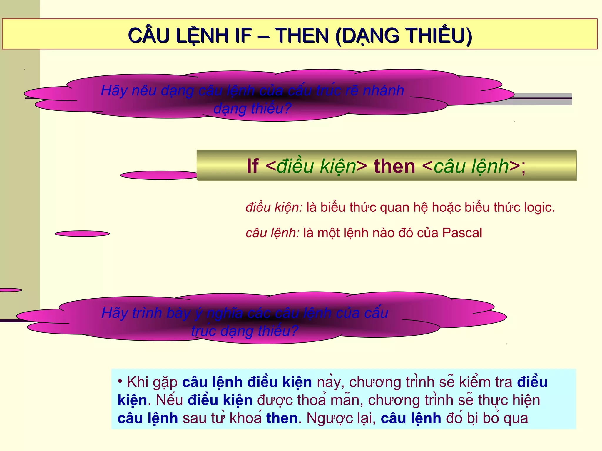 CÂU LỆNH IF – THEN (DẠNG THIẾU)CÂU LỆNH IF – THEN (DẠNG THIẾU)
Hãy nêu dạng câu lệnh của cấu trúc rẽ nhánh
dạng thiếu?
If <điều kiện> then <câu lệnh>;If <điều kiện> then <câu lệnh>;
Hãy trình bày ý nghĩa các câu lệnh của cấu
trúc dạng thiếu?
• Khi gặp câu lệnh điều kiện này, chương trình sẽ kiểm tra điều
kiện. Nếu điều kiện được thoả mãn, chương trình sẽ thực hiện
câu lệnh sau từ khoá then. Ngược lại, câu lệnh đó bị bỏ qua
điều kiện: là biểu thức quan hệ hoặc biểu thức logic.
câu lệnh: là một lệnh nào đó của Pascal
 