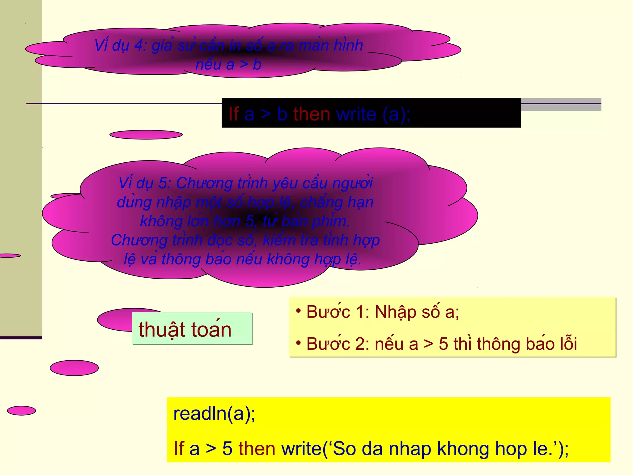 Ví dụ 4: giả sử cần in số a ra màn hình
nếu a > b
If a > b then write (a);
Ví dụ 5: Chương trình yêu cầu người
dùng nhập một số hợp lệ, chẳng hạn
không lớn hơn 5, từ bàn phím.
Chương trình đọc số, kiểm tra tính hợp
lệ và thông báo nếu không hợp lệ.
readln(a);
If a > 5 then write(‘So da nhap khong hop le.’);
thuật toánthuật toán
• Bước 1: Nhập số a;
• Bước 2: nếu a > 5 thì thông báo lỗi
• Bước 1: Nhập số a;
• Bước 2: nếu a > 5 thì thông báo lỗi
 
