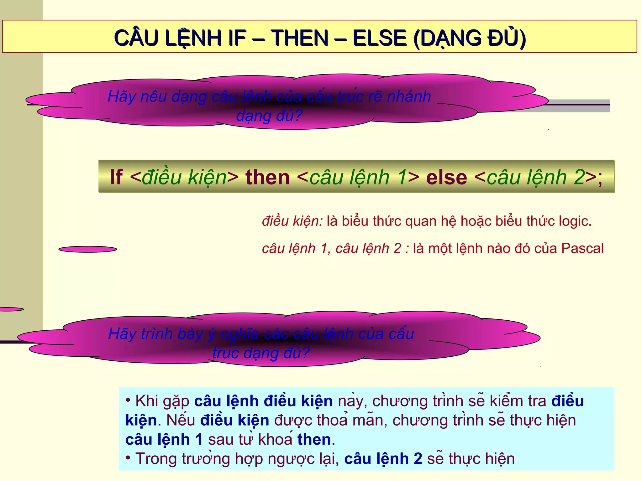 CÂU LỆNH IF – THEN – ELSE (DẠNG ĐỦ)CÂU LỆNH IF – THEN – ELSE (DẠNG ĐỦ)
Hãy nêu dạng câu lệnh của cấu trúc rẽ nhánh
dạng đủ?
If <điều kiện> then <câu lệnh 1> else <câu lệnh 2>;If <điều kiện> then <câu lệnh 1> else <câu lệnh 2>;
Hãy trình bày ý nghĩa các câu lệnh của cấu
trúc dạng đủ?
• Khi gặp câu lệnh điều kiện này, chương trình sẽ kiểm tra điều
kiện. Nếu điều kiện được thoả mãn, chương trình sẽ thực hiện
câu lệnh 1 sau từ khoá then.
• Trong trường hợp ngược lại, câu lệnh 2 sẽ thực hiện
điều kiện: là biểu thức quan hệ hoặc biểu thức logic.
câu lệnh 1, câu lệnh 2 : là một lệnh nào đó của Pascal
 