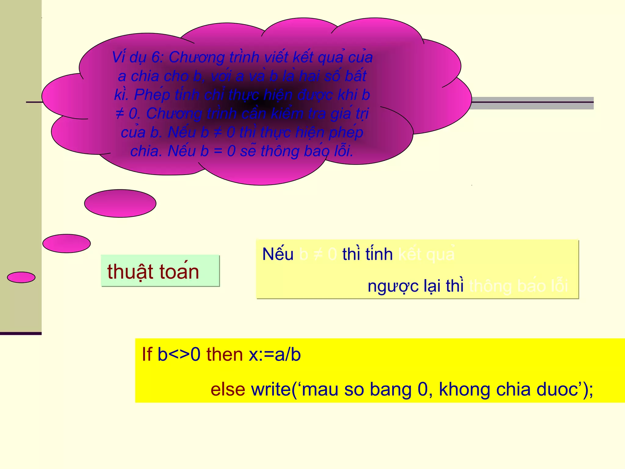 Ví dụ 6: Chương trình viết kết quả của
a chia cho b, với a và b là hai số bất
kì. Phép tính chỉ thực hiện được khi b
≠ 0. Chương trình cần kiểm tra giá trị
của b. Nếu b ≠ 0 thì thực hiện phép
chia. Nếu b = 0 sẽ thông báo lỗi.
If b<>0 then x:=a/b
else write(‘mau so bang 0, khong chia duoc’);
thuật toánthuật toán
Nếu b ≠ 0 thì tính kết quả
ngược lại thì thông báo lỗi
Nếu b ≠ 0 thì tính kết quả
ngược lại thì thông báo lỗi
 
