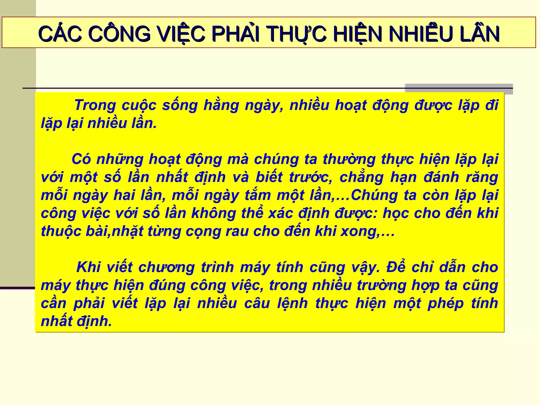 CÁC CÔNG VIỆC PHẢI THỰC HIỆN NHIỀU LẦNCÁC CÔNG VIỆC PHẢI THỰC HIỆN NHIỀU LẦN
Trong cuộc sống hằng ngày, nhiều hoạt động được lặp đi
lặp lại nhiều lần.
Có những hoạt động mà chúng ta thường thực hiện lặp lại
với một số lần nhất định và biết trước, chẳng hạn đánh răng
mỗi ngày hai lần, mỗi ngày tắm một lần,…Chúng ta còn lặp lại
công việc với số lần không thể xác định được: học cho đến khi
thuộc bài,nhặt từng cọng rau cho đến khi xong,…
Khi viết chương trình máy tính cũng vậy. Để chỉ dẫn cho
máy thực hiện đúng công việc, trong nhiều trường hợp ta cũng
cần phải viết lặp lại nhiều câu lệnh thực hiện một phép tính
nhất định.
Trong cuộc sống hằng ngày, nhiều hoạt động được lặp đi
lặp lại nhiều lần.
Có những hoạt động mà chúng ta thường thực hiện lặp lại
với một số lần nhất định và biết trước, chẳng hạn đánh răng
mỗi ngày hai lần, mỗi ngày tắm một lần,…Chúng ta còn lặp lại
công việc với số lần không thể xác định được: học cho đến khi
thuộc bài,nhặt từng cọng rau cho đến khi xong,…
Khi viết chương trình máy tính cũng vậy. Để chỉ dẫn cho
máy thực hiện đúng công việc, trong nhiều trường hợp ta cũng
cần phải viết lặp lại nhiều câu lệnh thực hiện một phép tính
nhất định.
 