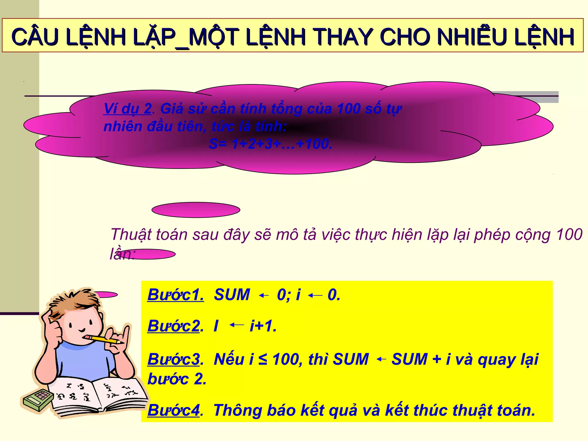 CÂU LỆNH LẶP_MỘT LỆNH THAY CHO NHIỀU LỆNHCÂU LỆNH LẶP_MỘT LỆNH THAY CHO NHIỀU LỆNH
Ví dụ 2. Giả sử cần tính tổng của 100 số tự
nhiên đầu tiên, tức là tính:
S= 1+2+3+…+100.
Thuật toán sau đây sẽ mô tả việc thực hiện lặp lại phép cộng 100
lần:
Bước1. SUM 0; i 0.
Bước2. I i+1.
Bước3. Nếu i ≤ 100, thì SUM SUM + i và quay lại
bước 2.
Bước4. Thông báo kết quả và kết thúc thuật toán.
 