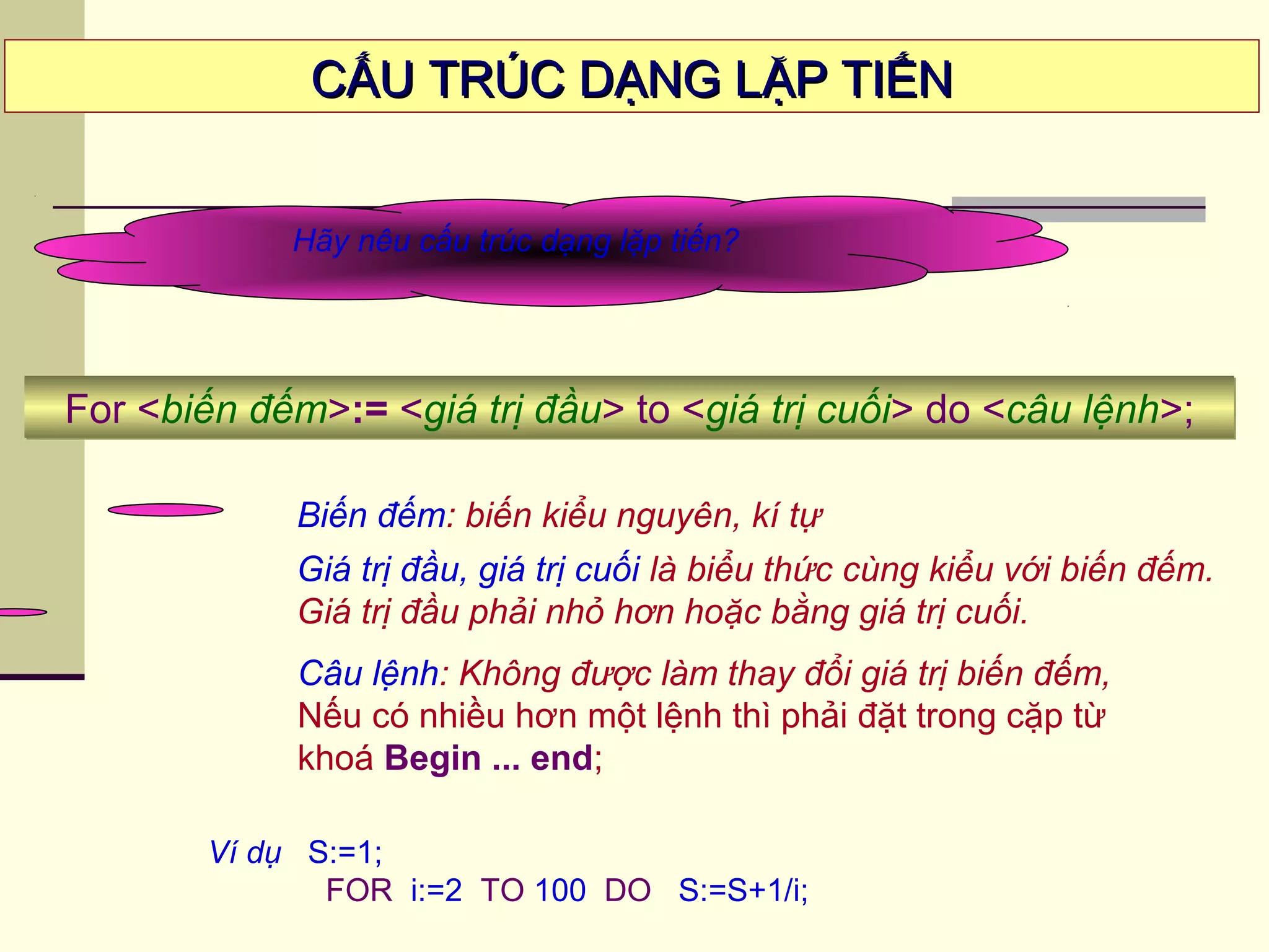 CẤU TRÚC DẠNG LẶP TIẾNCẤU TRÚC DẠNG LẶP TIẾN
Hãy nêu cấu trúc dạng lặp tiến?
Biến đếm: biến kiểu nguyên, kí tự
Giá trị đầu, giá trị cuối là biểu thức cùng kiểu với biến đếm.
Giá trị đầu phải nhỏ hơn hoặc bằng giá trị cuối.
For <biến đếm>:= <giá trị đầu> to <giá trị cuối> do <câu lệnh>;For <biến đếm>:= <giá trị đầu> to <giá trị cuối> do <câu lệnh>;
Ví dụ S:=1;
FOR i:=2 TO 100 DO S:=S+1/i;
Câu lệnh: Không được làm thay đổi giá trị biến đếm,
Nếu có nhiều hơn một lệnh thì phải đặt trong cặp từ
khoá Begin ... end;
 