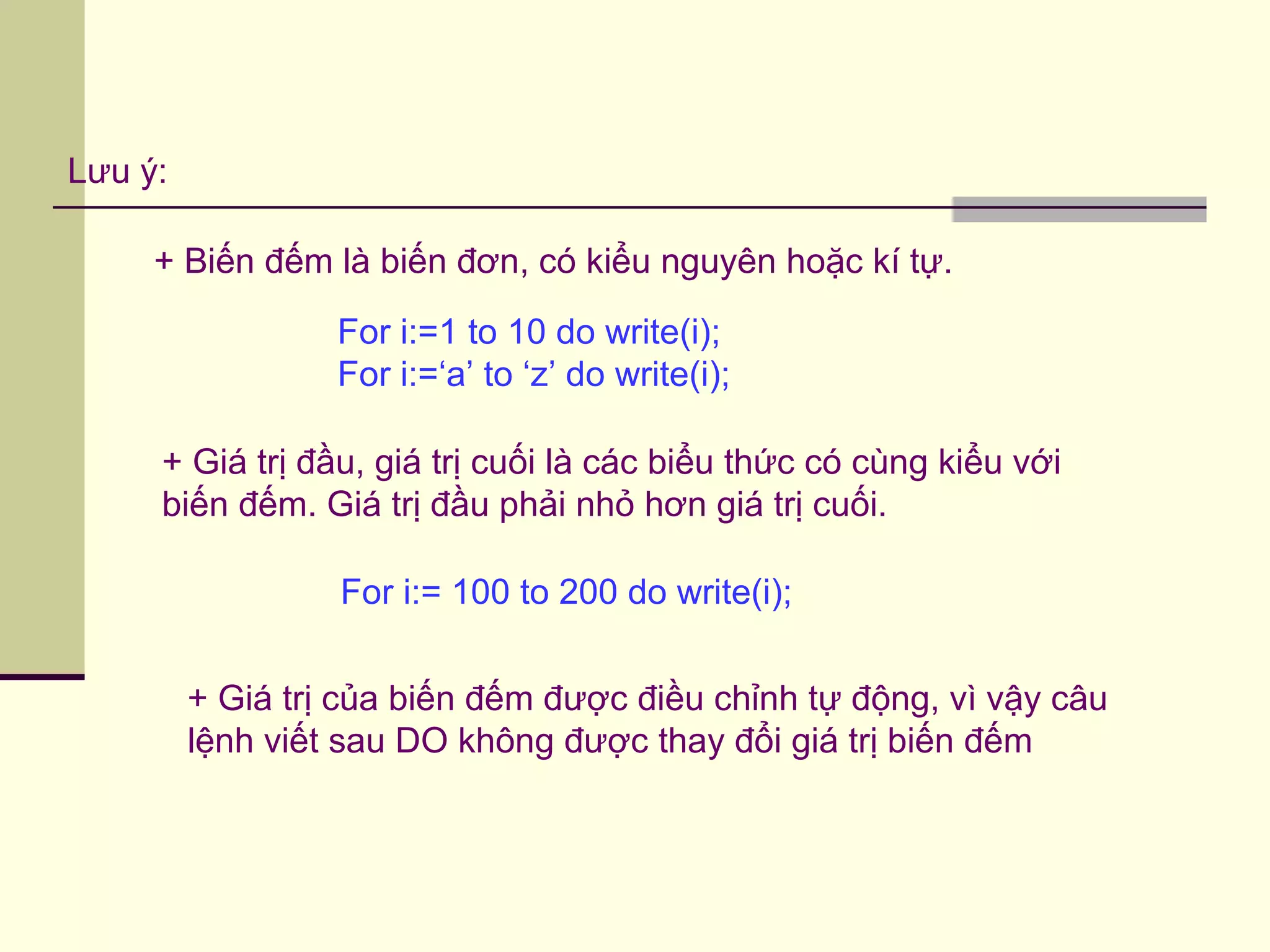 Lưu ý:
+ Biến đếm là biến đơn, có kiểu nguyên hoặc kí tự.
+ Giá trị đầu, giá trị cuối là các biểu thức có cùng kiểu với
biến đếm. Giá trị đầu phải nhỏ hơn giá trị cuối.
+ Giá trị của biến đếm được điều chỉnh tự động, vì vậy câu
lệnh viết sau DO không được thay đổi giá trị biến đếm
For i:=1 to 10 do write(i);
For i:=‘a’ to ‘z’ do write(i);
For i:= 100 to 200 do write(i);
 