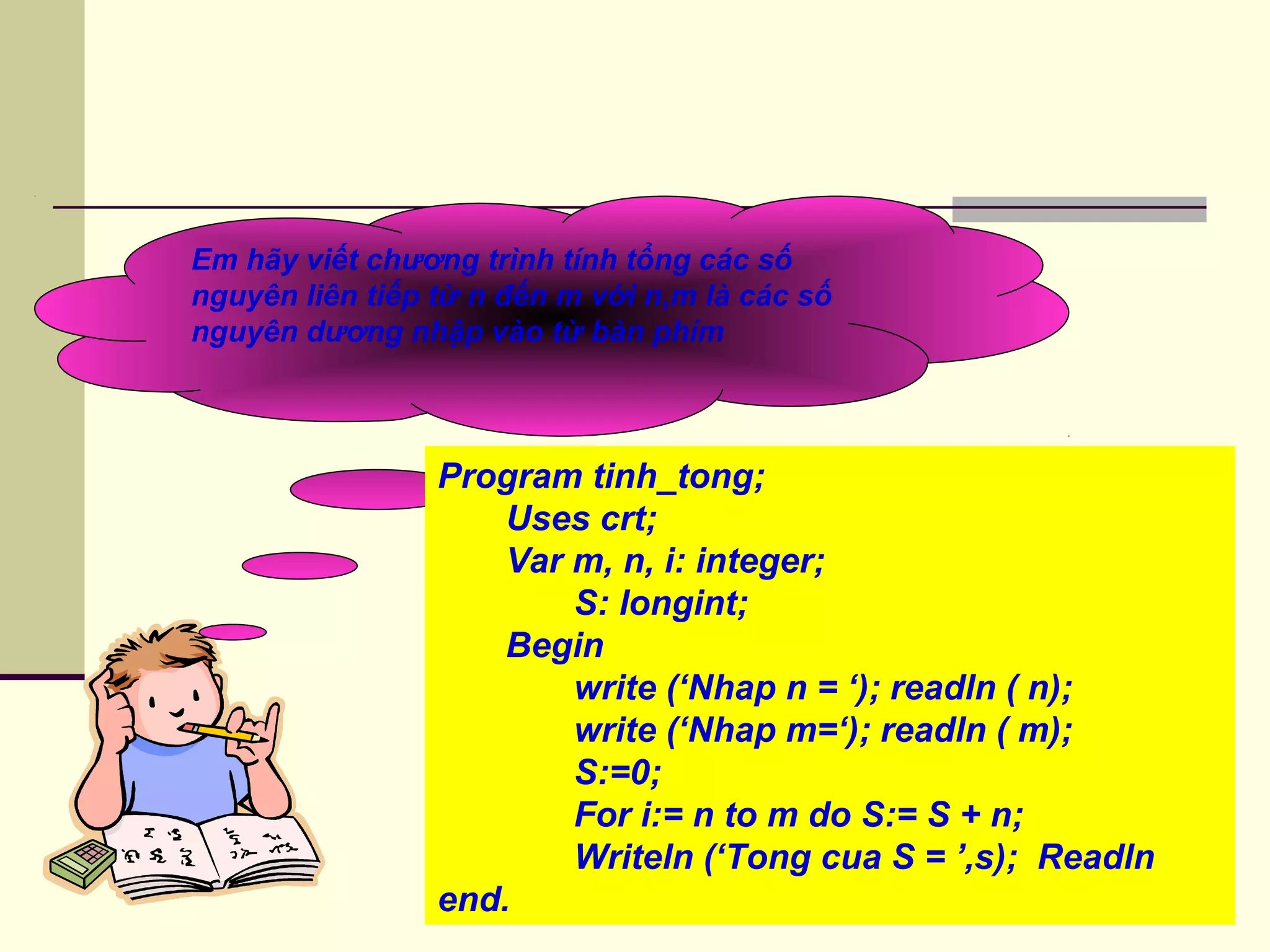Em hãy viết chương trình tính tổng các số
nguyên liên tiếp từ n đến m với n,m là các số
nguyên dương nhập vào từ bàn phím
Program tinh_tong;
Uses crt;
Var m, n, i: integer;
S: longint;
Begin
write (‘Nhap n = ‘); readln ( n);
write (‘Nhap m=‘); readln ( m);
S:=0;
For i:= n to m do S:= S + n;
Writeln (‘Tong cua S = ’,s); Readln
end.
 