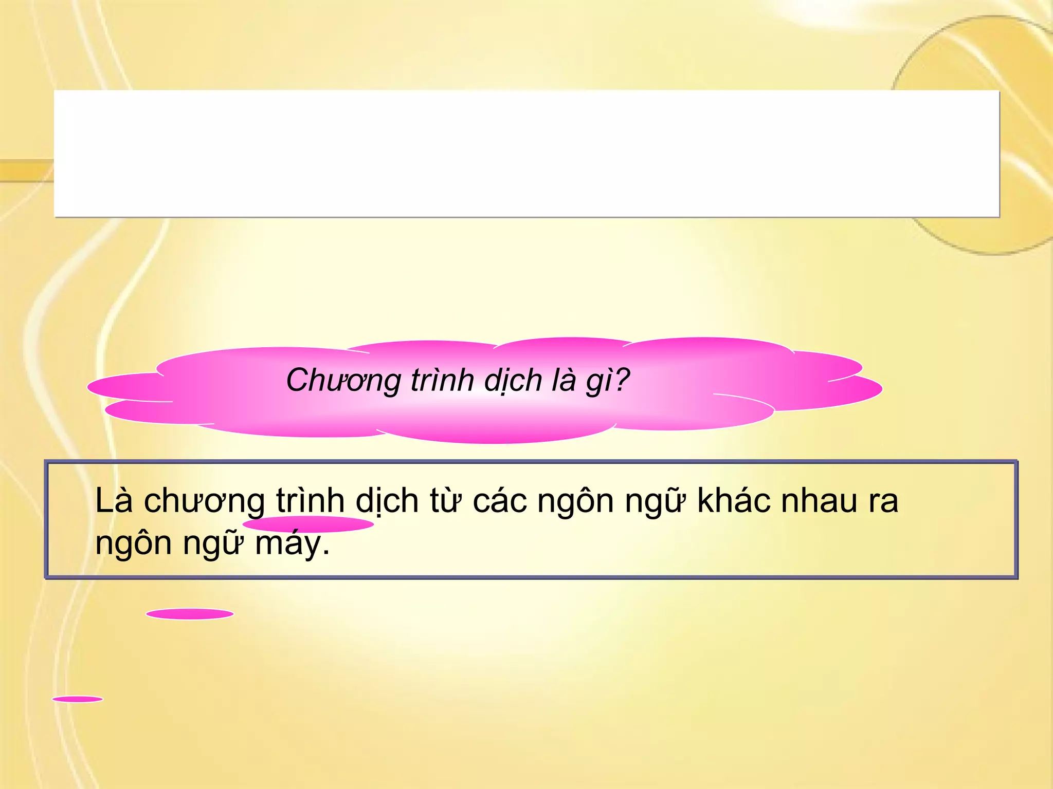 Chương trình dịch là gì?
Là chương trình dịch từ các ngôn ngữ khác nhau ra
ngôn ngữ máy.
Tuy nhiên máy tính vẫn chưa thể hiểu được các chương trình
được viết bằng ngôn ngữ lập trình. Chương trình này cần được
chuyển sang ngôn ngữ máy bằng một chương trình dịch.
Tuy nhiên máy tính vẫn chưa thể hiểu được các chương trình
được viết bằng ngôn ngữ lập trình. Chương trình này cần được
chuyển sang ngôn ngữ máy bằng một chương trình dịch.
 