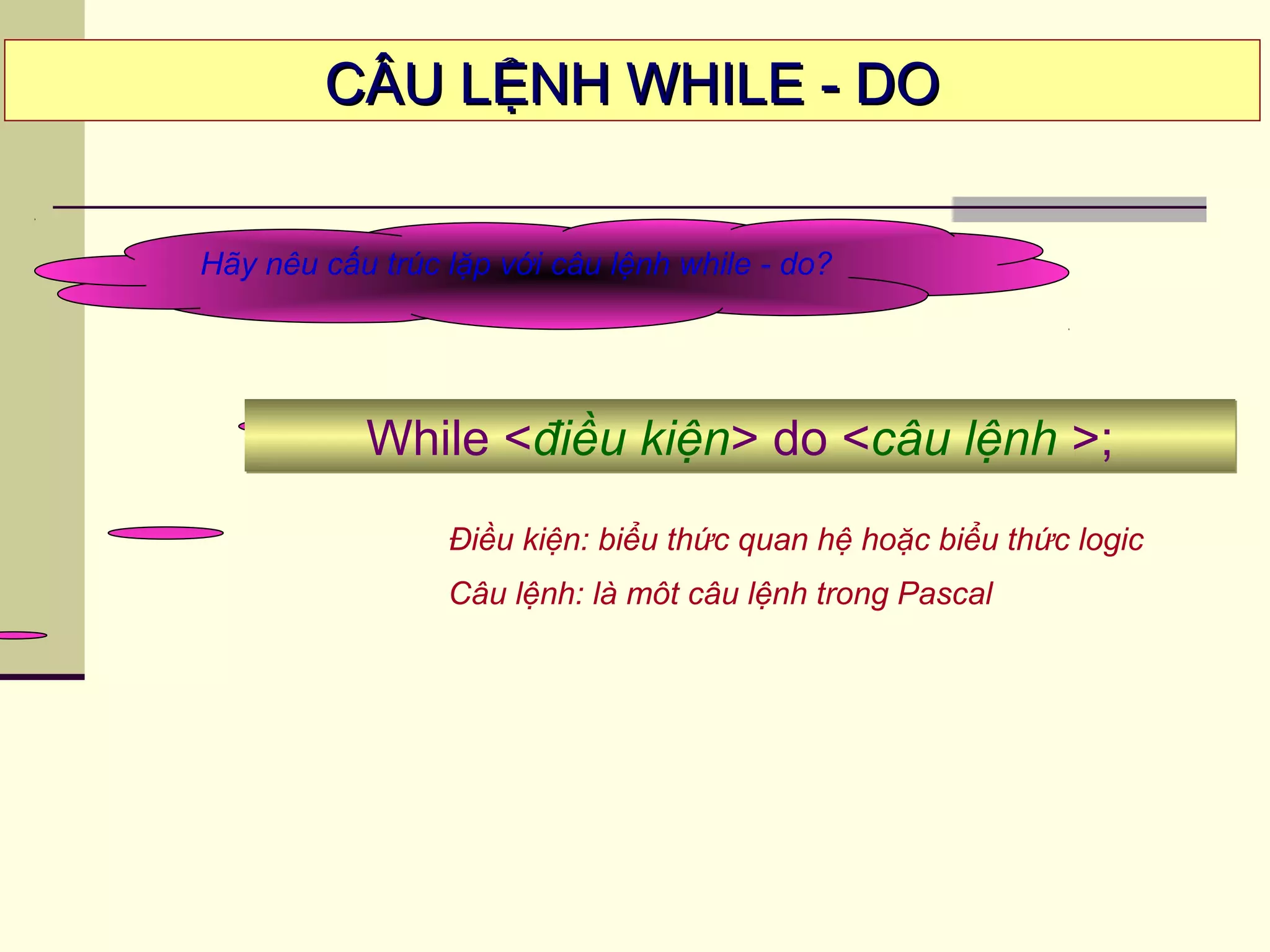 CÂU LỆNH WHILE - DOCÂU LỆNH WHILE - DO
Hãy nêu cấu trúc lặp với câu lệnh while - do?
Điều kiện: biểu thức quan hệ hoặc biểu thức logic
Câu lệnh: là môt câu lệnh trong Pascal
While <điều kiện> do <câu lệnh >;While <điều kiện> do <câu lệnh >;
 