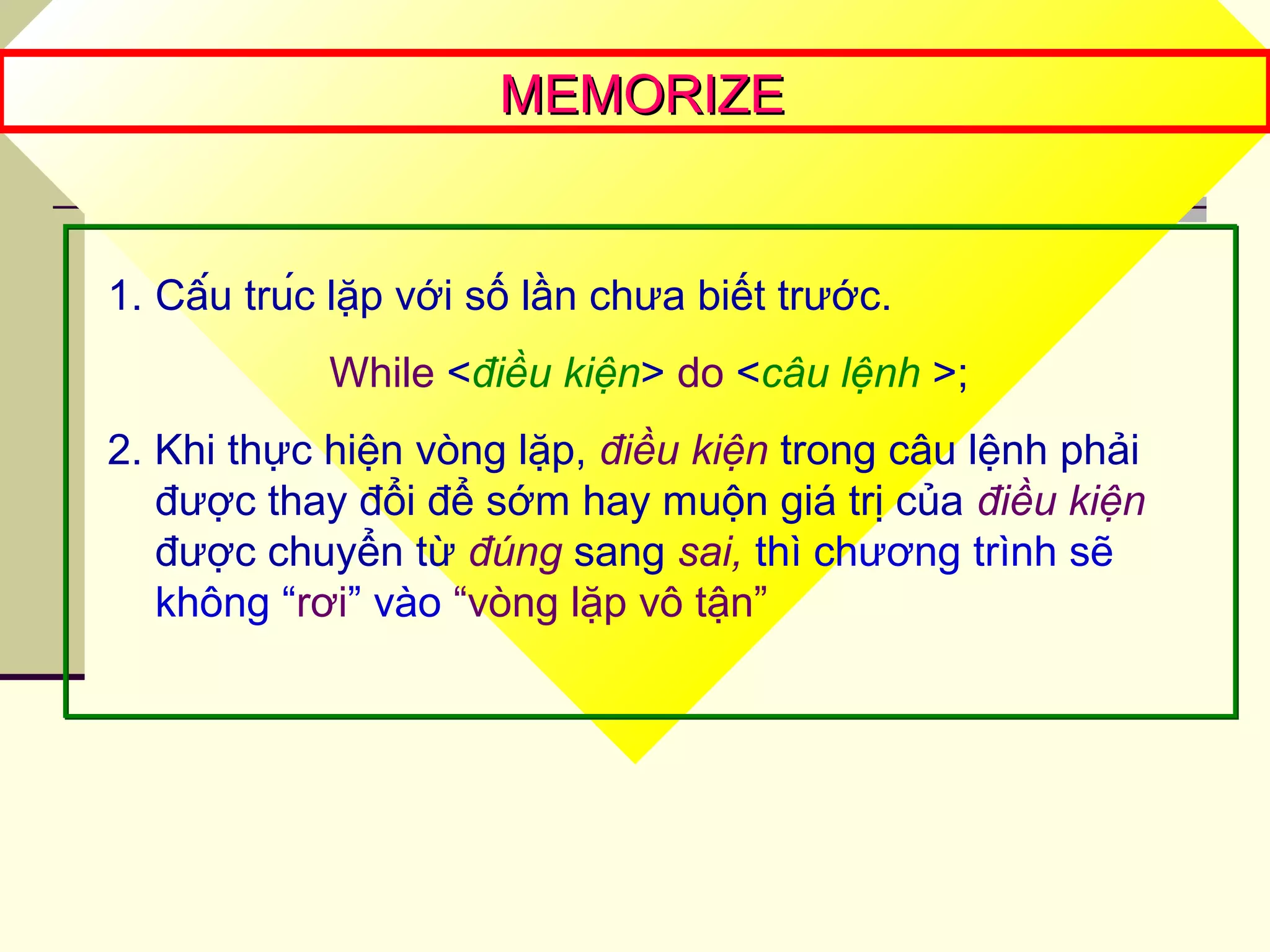 MEMORIZEMEMORIZE
1. Cấu trúc lặp với số lần chưa biết trước.
While <điều kiện> do <câu lệnh >;
2. Khi thực hiện vòng lặp, điều kiện trong câu lệnh phải
được thay đổi để sớm hay muộn giá trị của điều kiện
được chuyển từ đúng sang sai, thì chương trình sẽ
không “rơi” vào “vòng lặp vô tận”
 