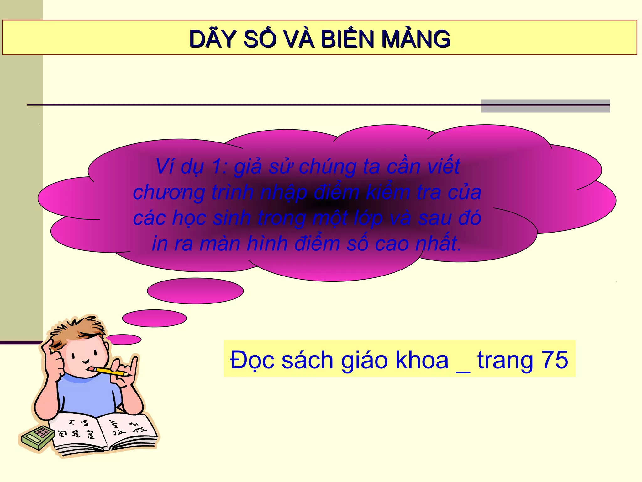 Ví dụ 1: giả sử chúng ta cần viết
chương trình nhập điểm kiểm tra của
các học sinh trong một lớp và sau đó
in ra màn hình điểm số cao nhất.
DÃY SỐ VÀ BIẾN MẢNGDÃY SỐ VÀ BIẾN MẢNG
Đọc sách giáo khoa _ trang 75
 